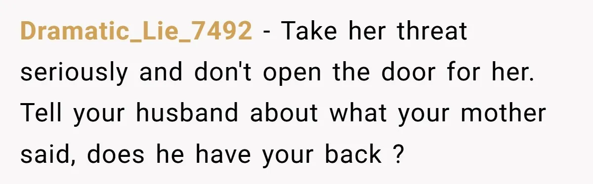 Dramatic_Lie_7492 − Take her threat seriously and don't open the door for her. Tell your husband about what your mother said, does he have your back ?