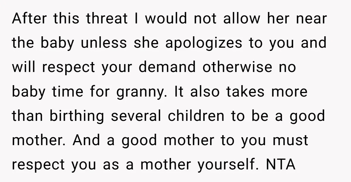 After this threat I would not allow her near the baby unless she apologizes to you and will respect your demand otherwise no baby time for granny. It also takes...