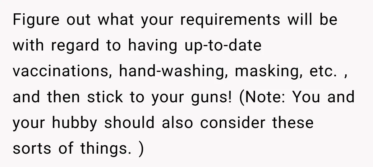 Figure out what your requirements will be with regard to having up-to-date vaccinations, hand-washing, masking, etc. , and then stick to your guns! (Note: You and your hubby should also...