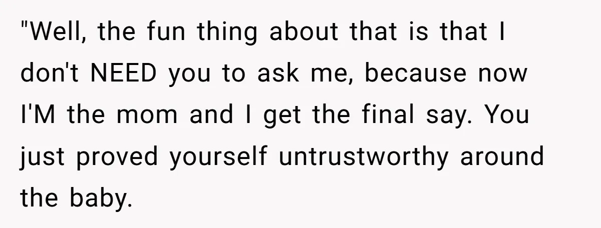 "Well, the fun thing about that is that I don't NEED you to ask me, because now I'M the mom and I get the final say. You just proved yourself...