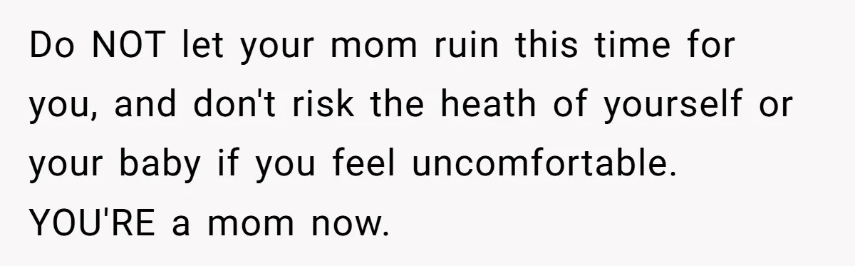 Do NOT let your mom ruin this time for you, and don't risk the heath of yourself or your baby if you feel uncomfortable. YOU'RE a mom now.