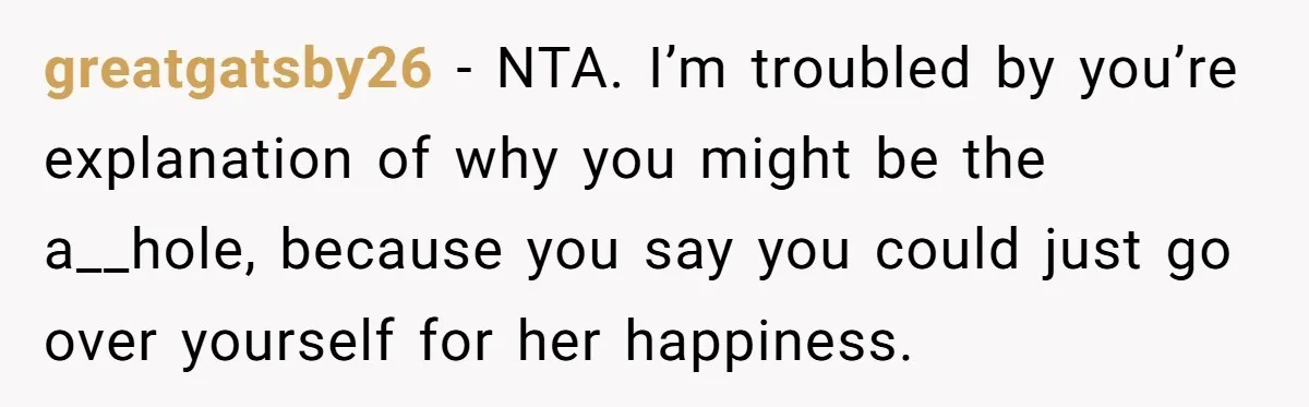 greatgatsby26 − NTA. I’m troubled by you’re explanation of why you might be the a__hole, because you say you could just go over yourself for her happiness.