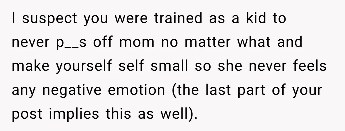 I suspect you were trained as a kid to never p__s off mom no matter what and make yourself self small so she never feels any negative emotion (the last...