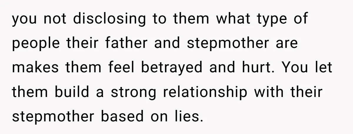 you not disclosing to them what type of people their father and stepmother are makes them feel betrayed and hurt. You let them build a strong relationship with their stepmother...