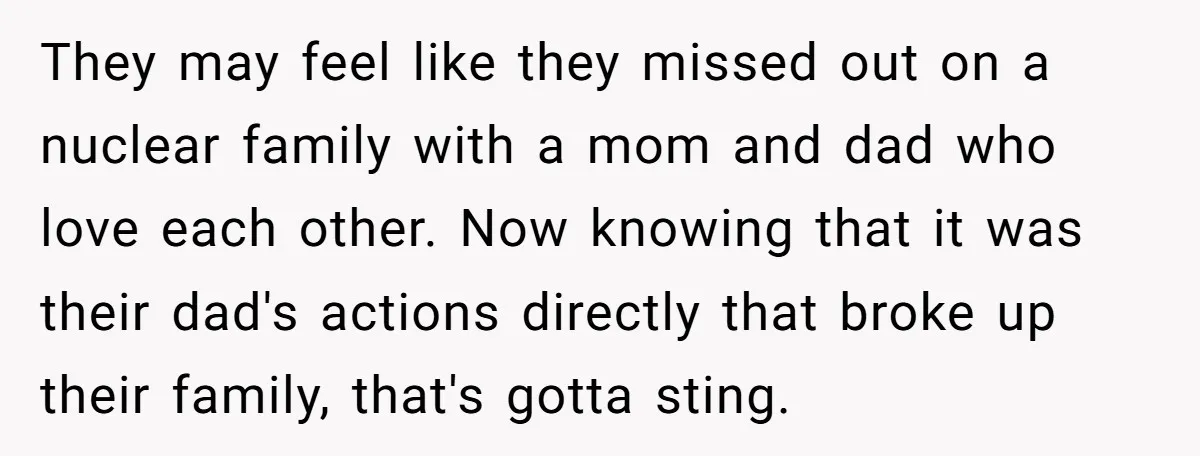 They may feel like they missed out on a nuclear family with a mom and dad who love each other. Now knowing that it was their dad's actions directly that...