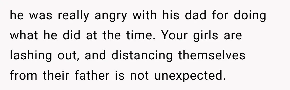 he was really angry with his dad for doing what he did at the time. Your girls are lashing out, and distancing themselves from their father is not unexpected.