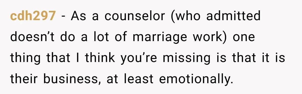 cdh297 − As a counselor (who admitted doesn’t do a lot of marriage work) one thing that I think you’re missing is that it is their business, at least emotionally.