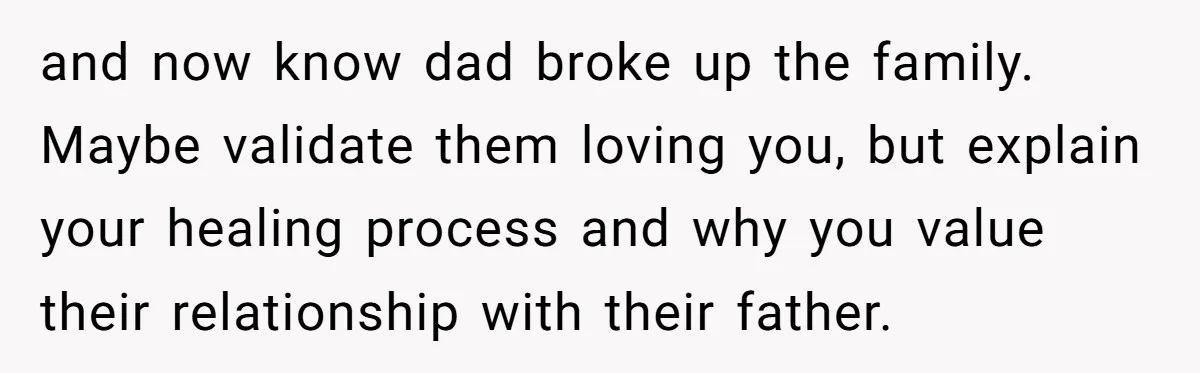 and now know dad broke up the family. Maybe validate them loving you, but explain your healing process and why you value their relationship with their father.