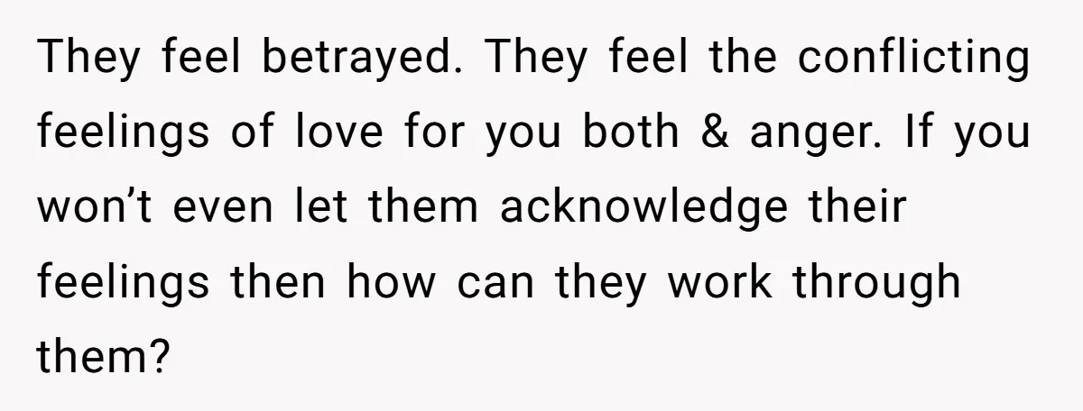 They feel betrayed. They feel the conflicting feelings of love for you both & anger. If you won’t even let them acknowledge their feelings then how can they work through...