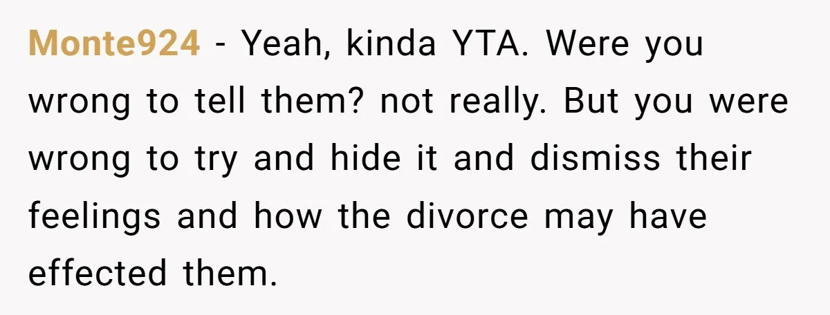 Monte924 − Yeah, kinda YTA. Were you wrong to tell them? not really. But you were wrong to try and hide it and dismiss their feelings and how the divorce...