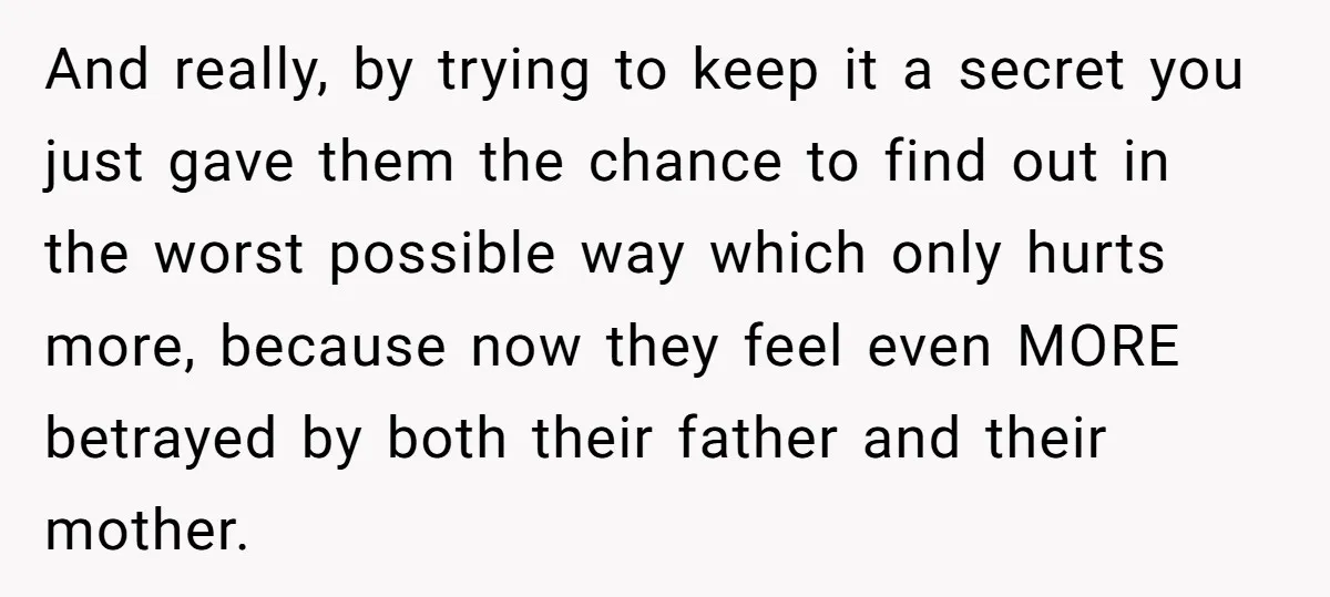 And really, by trying to keep it a secret you just gave them the chance to find out in the worst possible way which only hurts more, because now they...
