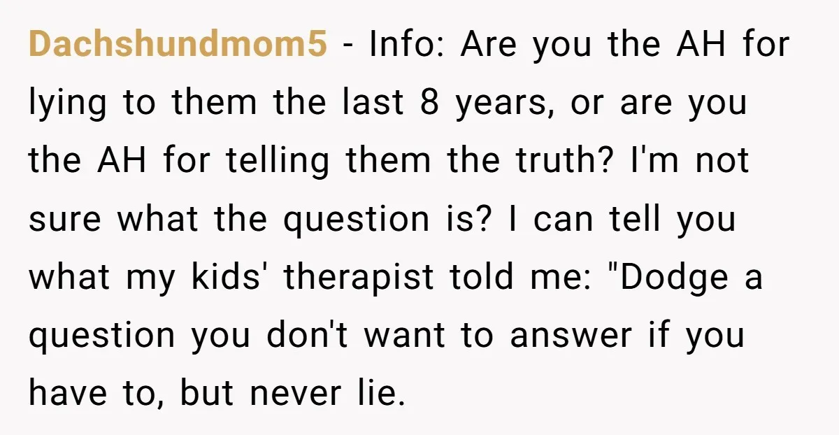Dachshundmom5 − Info: Are you the AH for lying to them the last 8 years, or are you the AH for telling them the truth? I'm not sure what the...