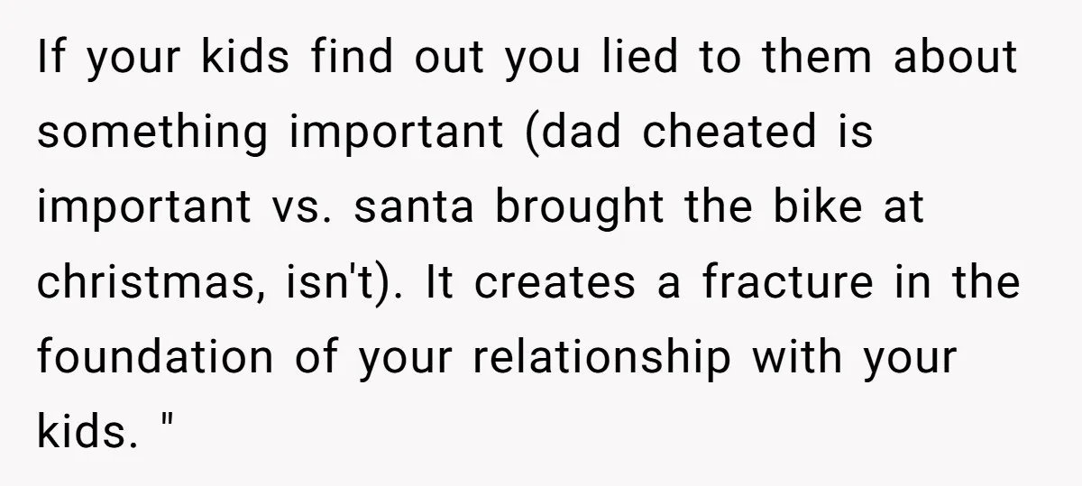 If your kids find out you lied to them about something important (dad cheated is important vs. santa brought the bike at christmas, isn't). It creates a fracture in the...