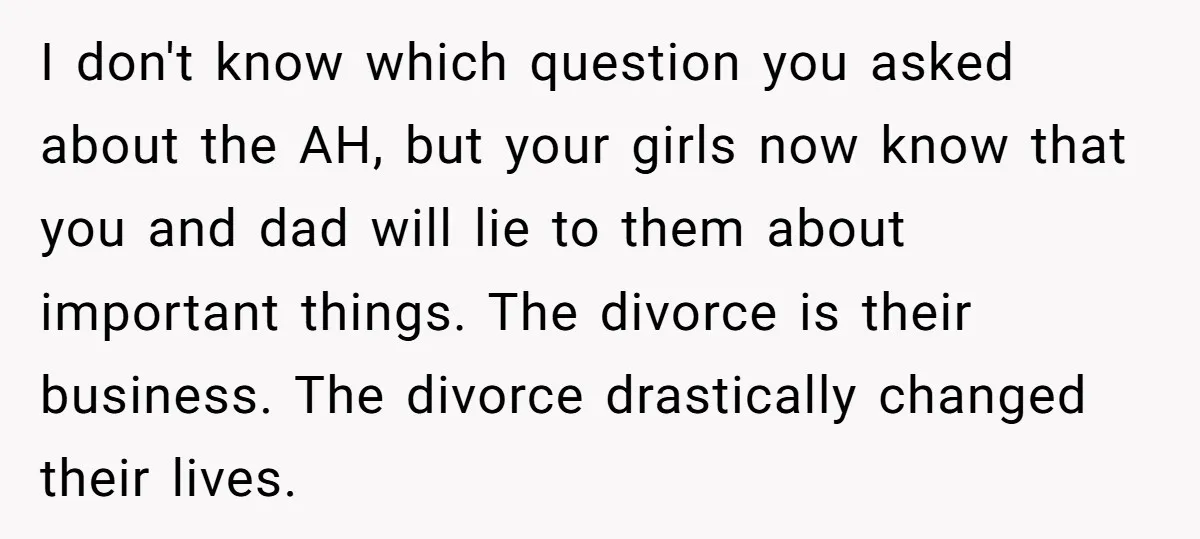 I don't know which question you asked about the AH, but your girls now know that you and dad will lie to them about important things. The divorce is their...