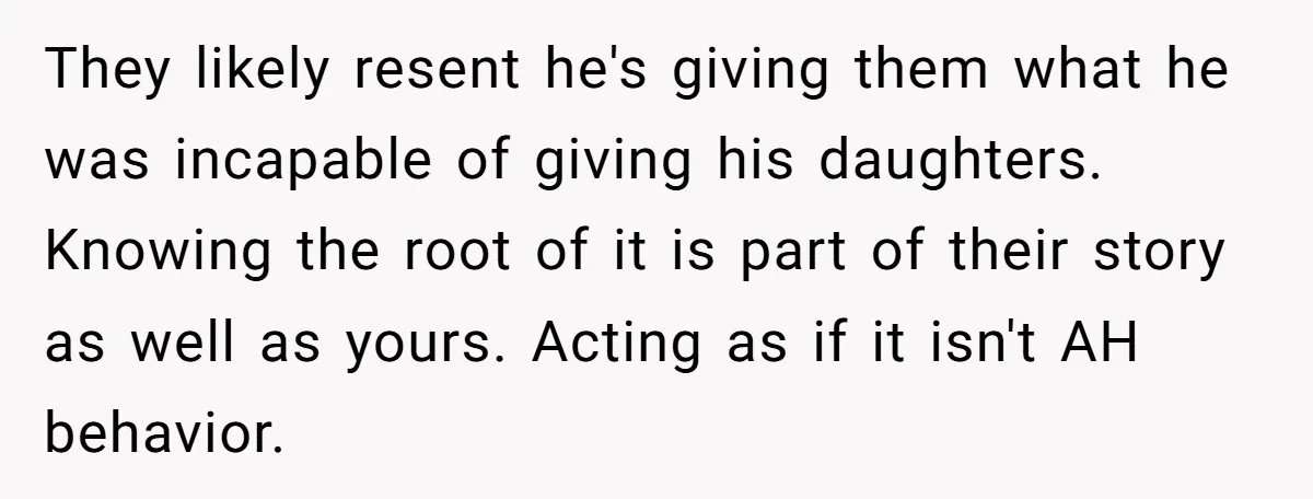 They likely resent he's giving them what he was incapable of giving his daughters. Knowing the root of it is part of their story as well as yours. Acting as...