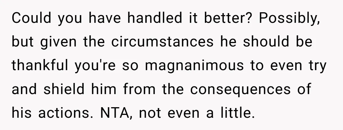 Could you have handled it better? Possibly, but given the circumstances he should be thankful you're so magnanimous to even try and shield him from the consequences of his actions....