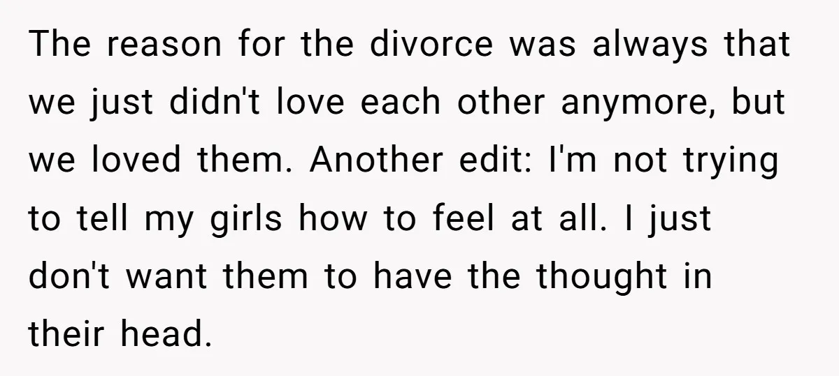 The reason for the divorce was always that we just didn't love each other anymore, but we loved them. Another edit: I'm not trying to tell my girls how to...
