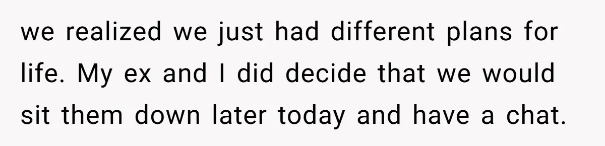 we realized we just had different plans for life. My ex and I did decide that we would sit them down later today and have a chat.