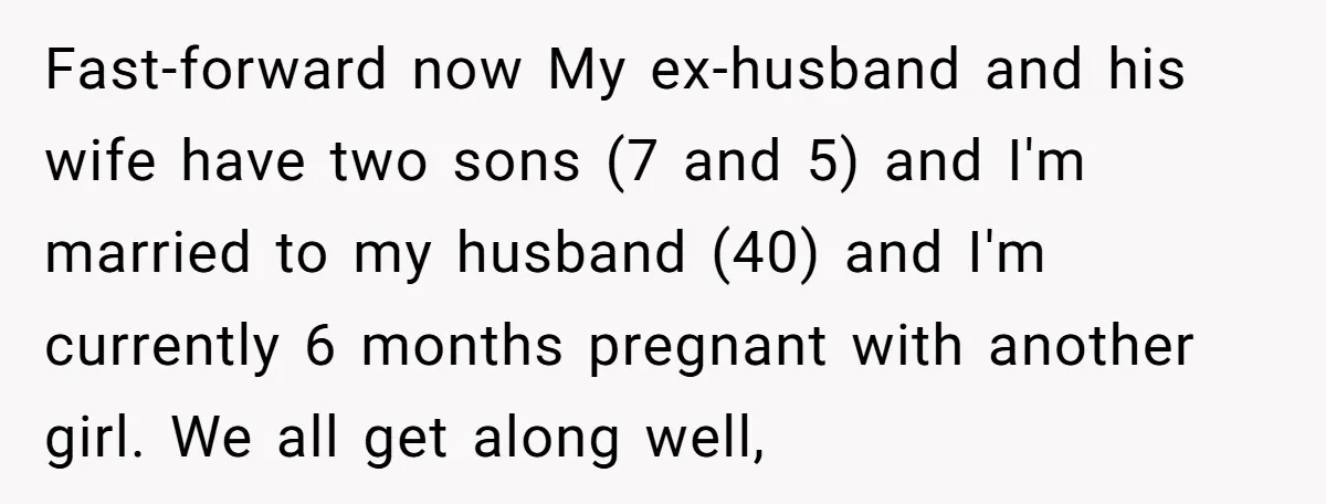 Fast-forward now My ex-husband and his wife have two sons (7 and 5) and I'm married to my husband (40) and I'm currently 6 months pregnant with another girl. We...