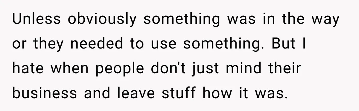 Unless obviously something was in the way or they needed to use something. But I hate when people don't just mind their business and leave stuff how it was.