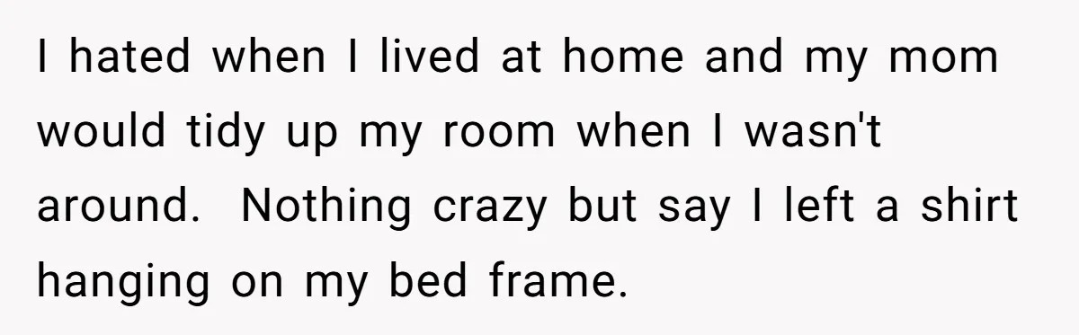 I hated when I lived at home and my mom would tidy up my room when I wasn't around. Nothing crazy but say I left a shirt hanging on my...