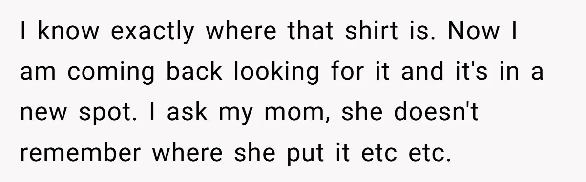 I know exactly where that shirt is. Now I am coming back looking for it and it's in a new spot. I ask my mom, she doesn't remember where she...
