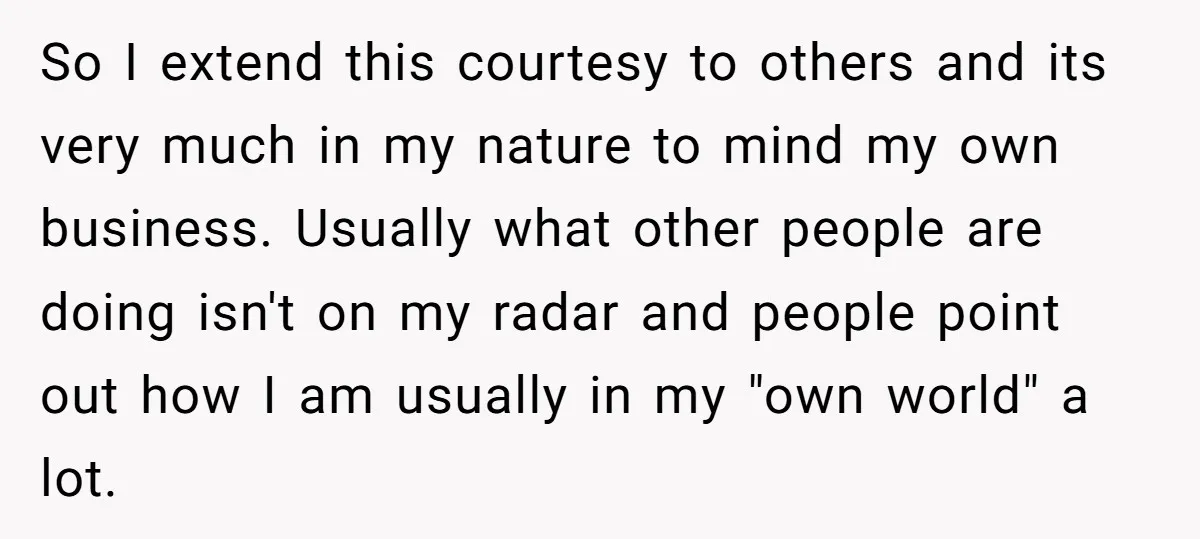So I extend this courtesy to others and its very much in my nature to mind my own business. Usually what other people are doing isn't on my radar and...