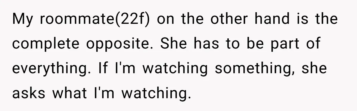 My roommate(22f) on the other hand is the complete opposite. She has to be part of everything. If I'm watching something, she asks what I'm watching.