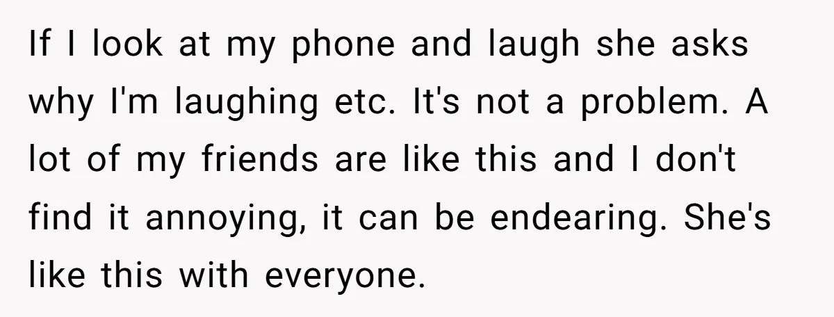 If I look at my phone and laugh she asks why I'm laughing etc. It's not a problem. A lot of my friends are like this and I don't find...