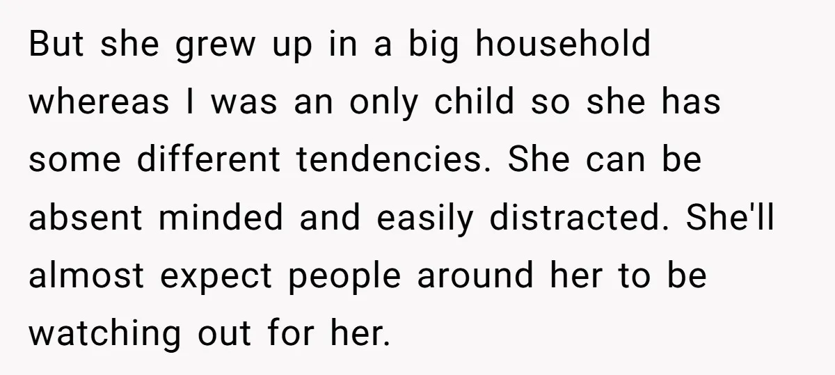 But she grew up in a big household whereas I was an only child so she has some different tendencies. She can be absent minded and easily distracted. She'll almost...