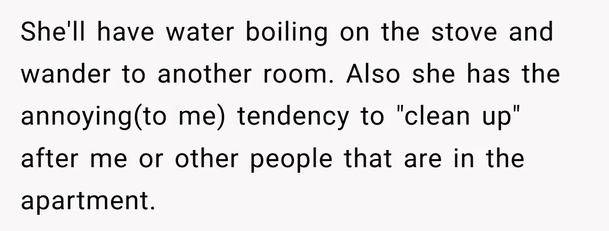 She'll have water boiling on the stove and wander to another room. Also she has the annoying(to me) tendency to "clean up" after me or other people that are in...