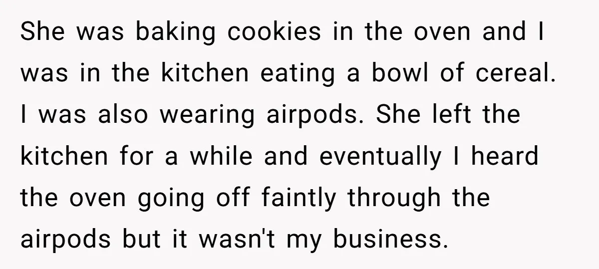​She was baking cookies in the oven and I was in the kitchen eating a bowl of cereal. I was also wearing airpods. She left the kitchen for a while...