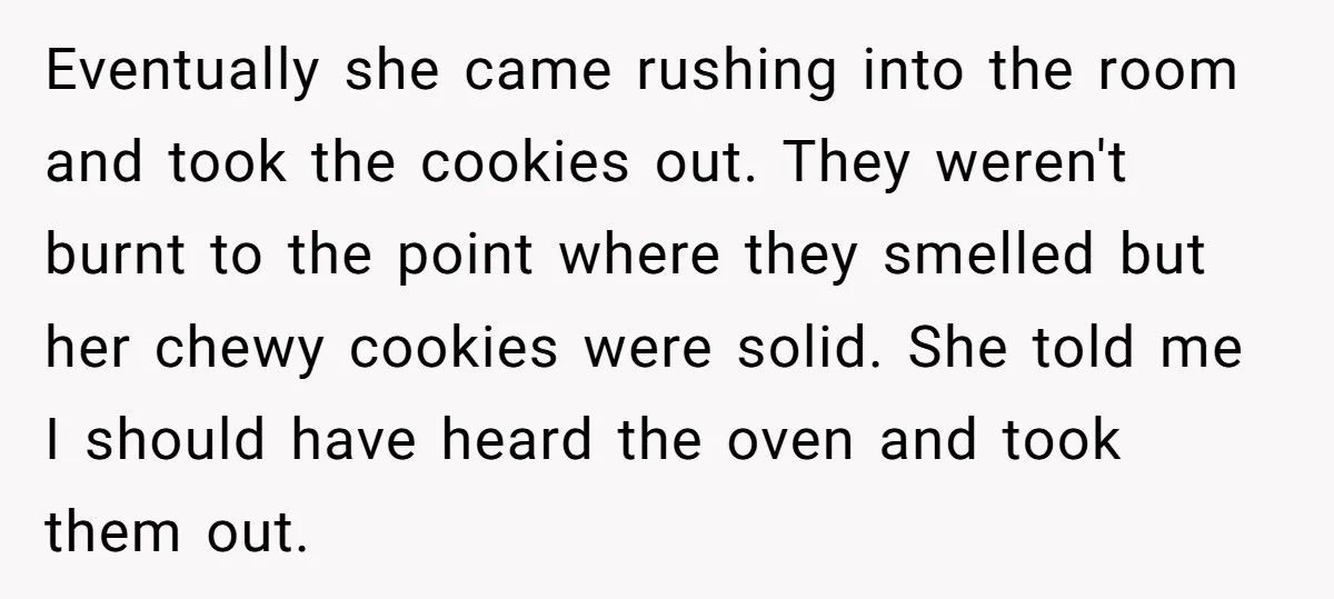Eventually she came rushing into the room and took the cookies out. They weren't burnt to the point where they smelled but her chewy cookies were solid. She told me...