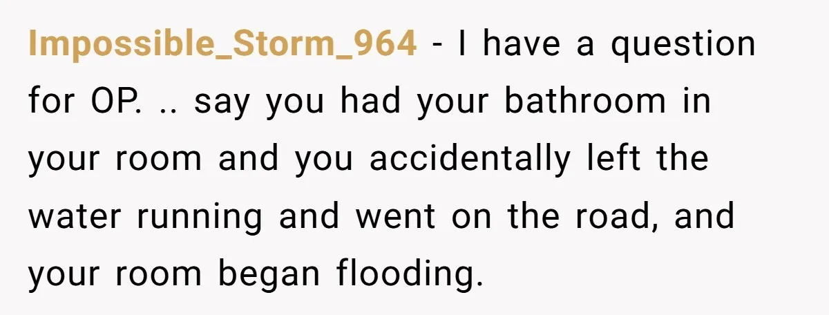Impossible_Storm_964 − I have a question for OP. .. say you had your bathroom in your room and you accidentally left the water running and went on the road, and...