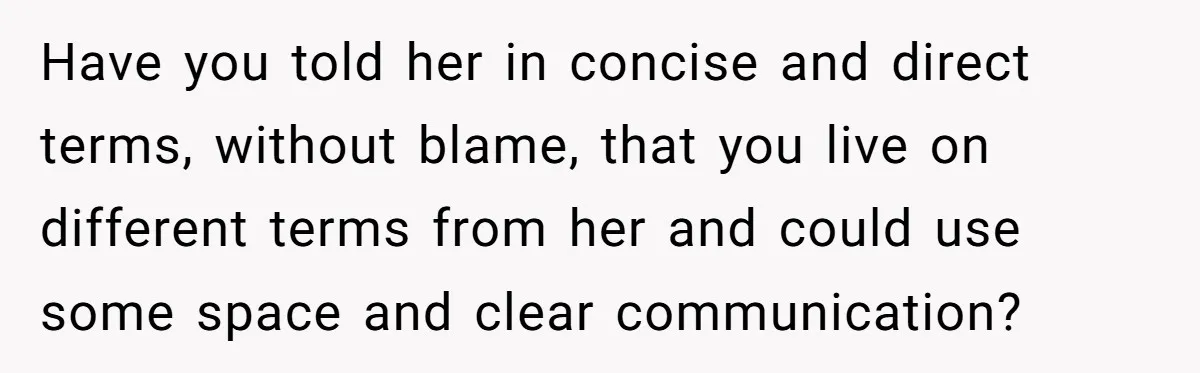 Have you told her in concise and direct terms, without blame, that you live on different terms from her and could use some space and clear communication?