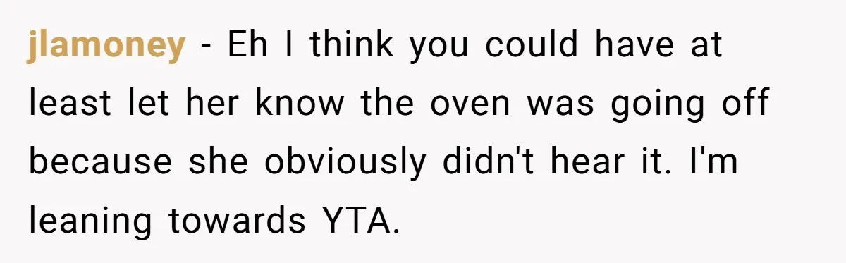 jlamoney − Eh I think you could have at least let her know the oven was going off because she obviously didn't hear it. I'm leaning towards YTA.