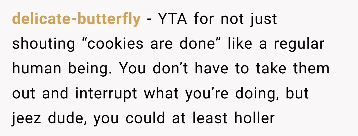 delicate-butterfly − YTA for not just shouting “cookies are done” like a regular human being. You don’t have to take them out and interrupt what you’re doing, but jeez dude,...