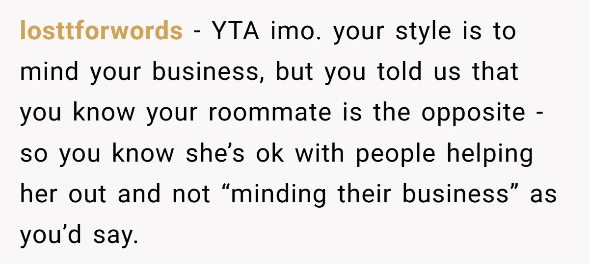 losttforwords − YTA imo. your style is to mind your business, but you told us that you know your roommate is the opposite - so you know she’s ok with...