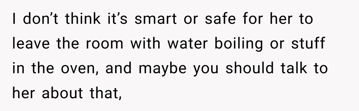 I don’t think it’s smart or safe for her to leave the room with water boiling or stuff in the oven, and maybe you should talk to her about that,