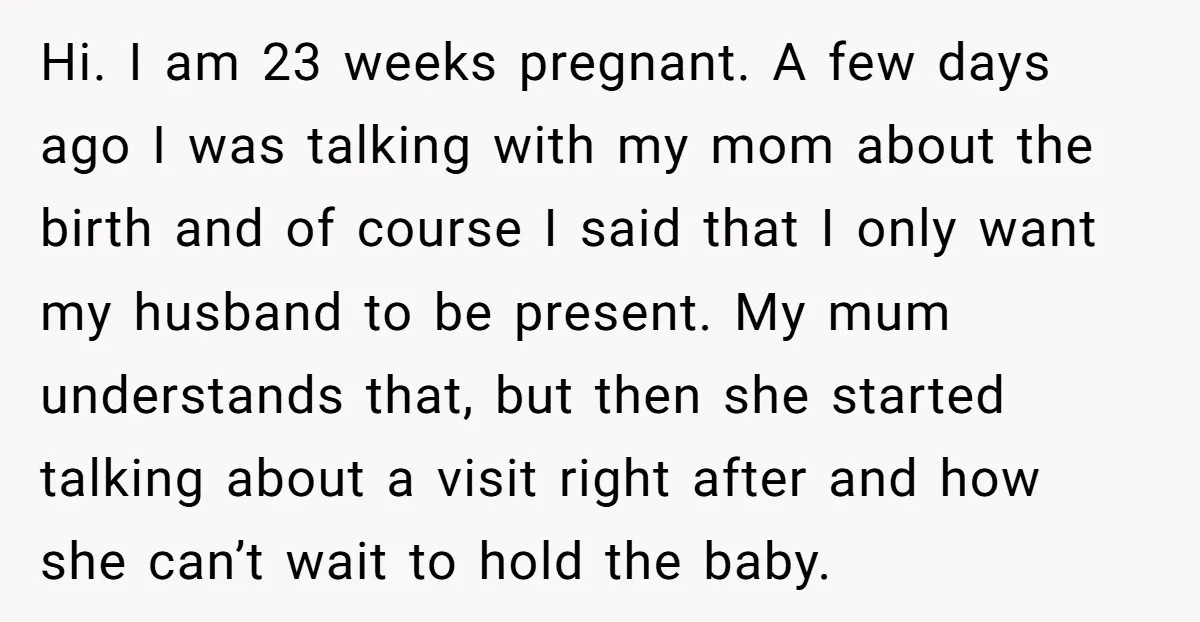 Hi. I am 23 weeks pregnant. A few days ago I was talking with my mom about the birth and of course I said that I only want my husband...