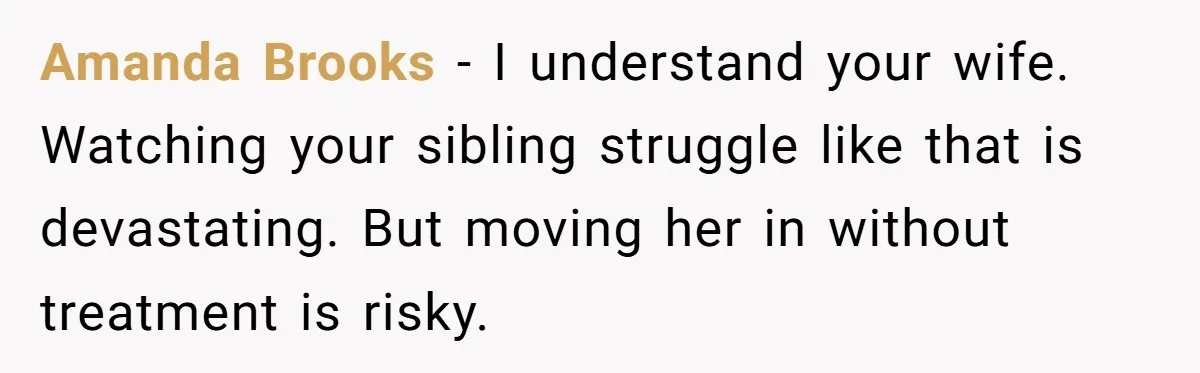Amanda Brooks - I understand your wife. Watching your sibling struggle like that is devastating. But moving her in without treatment is risky.