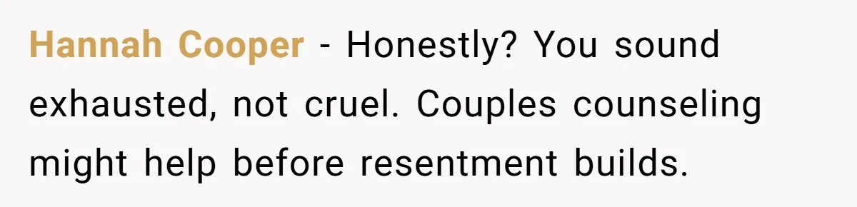 Hannah Cooper - Honestly? You sound exhausted, not cruel. Couples counseling might help before resentment builds.