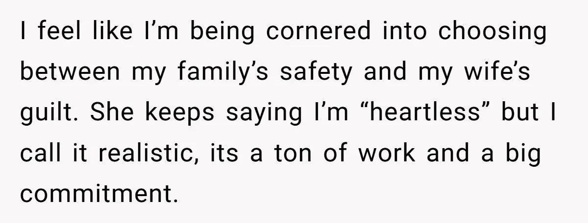 I feel like I’m being cornered into choosing between my family’s safety and my wife’s guilt. She keeps saying I’m “heartless” but I call it realistic, its a ton of...