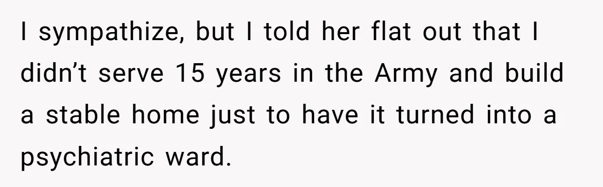 I sympathize, but I told her flat out that I didn’t serve 15 years in the Army and build a stable home just to have it turned into a psychiatric...