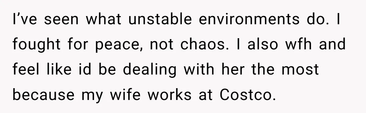 I’ve seen what unstable environments do. I fought for peace, not chaos. I also wfh and feel like id be dealing with her the most because my wife works at...