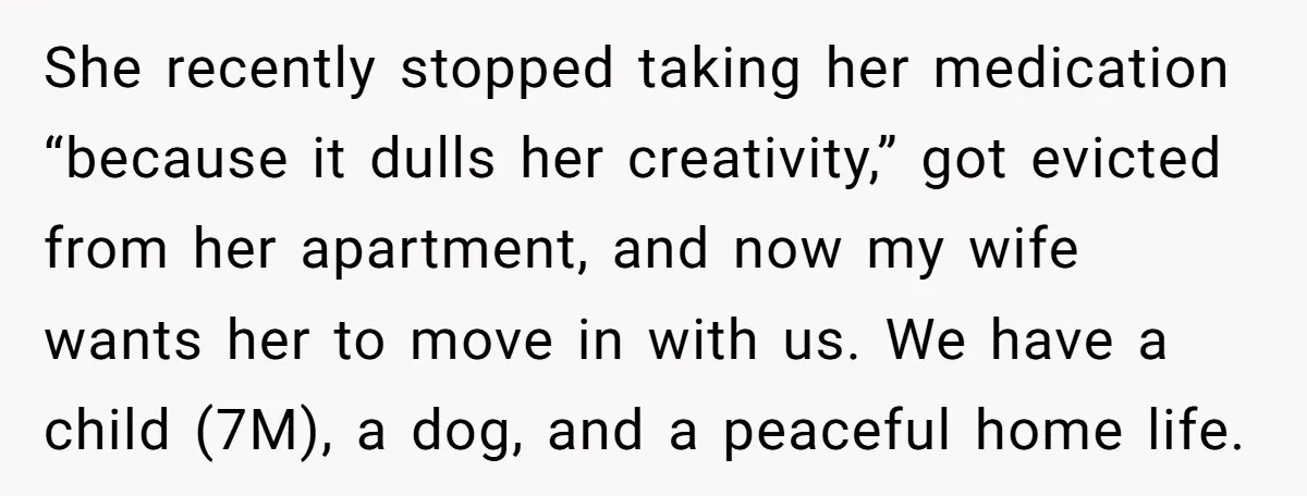 She recently stopped taking her medication “because it dulls her creativity,” got evicted from her apartment, and now my wife wants her to move in with us. We have a...