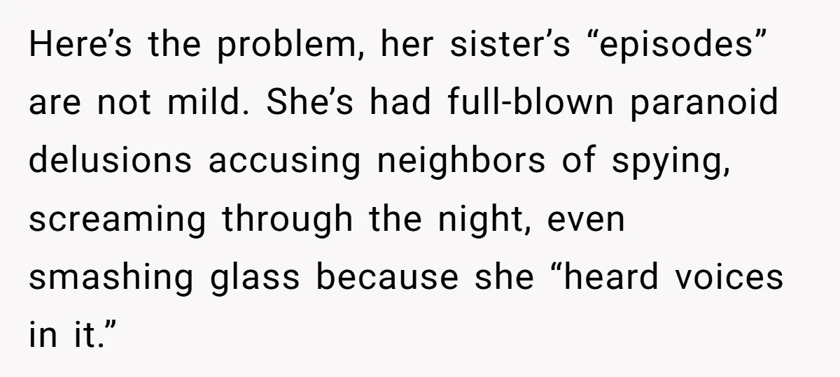 Here’s the problem, her sister’s “episodes” are not mild. She’s had full-blown paranoid delusions accusing neighbors of spying, screaming through the night, even smashing glass because she “heard voices in...