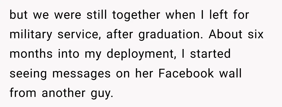 but we were still together when I left for military service, after graduation. About six months into my deployment, I started seeing messages on her Facebook wall from another guy.