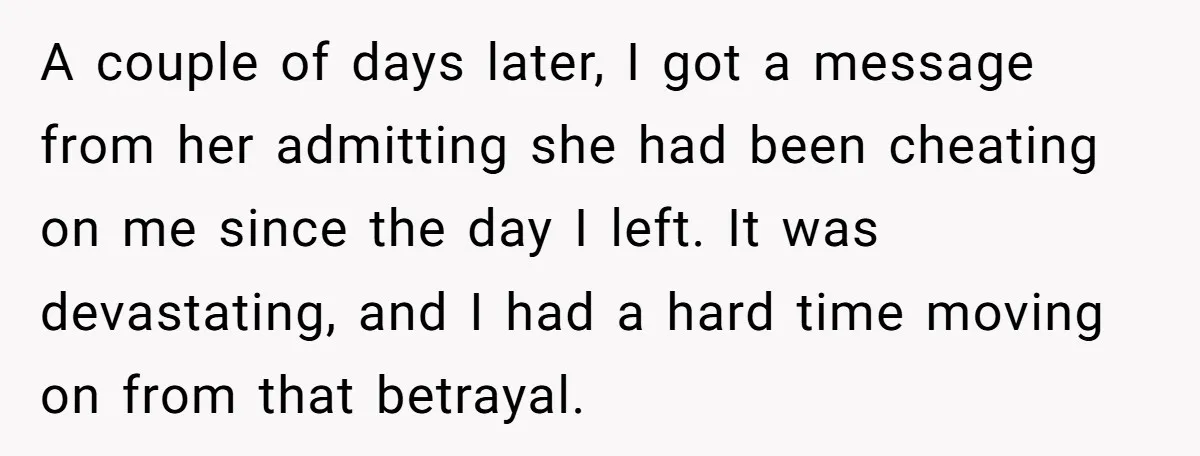 A couple of days later, I got a message from her admitting she had been cheating on me since the day I left. It was devastating, and I had a...