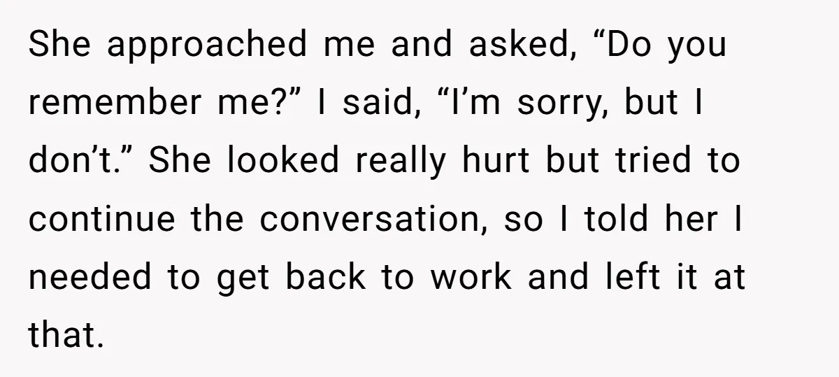 She approached me and asked, “Do you remember me?” I said, “I’m sorry, but I don’t.” She looked really hurt but tried to continue the conversation, so I told her...